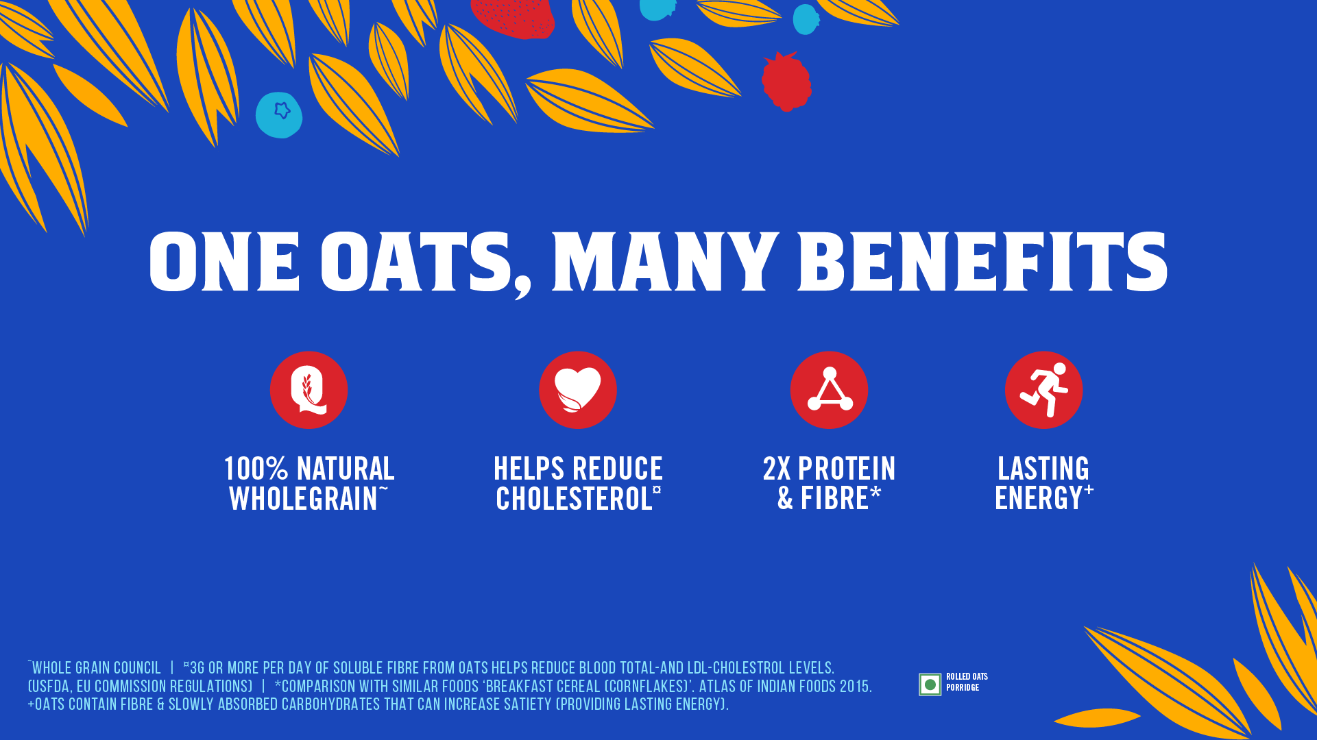 Quaker One Oats Many Benefits. 100% NATURAL WHOLEGREEN, HELPS REDUCE CHOLESTEROL, 2X PROTEIN AND FIBRE, LASTING ENERGY. WHOLE GRAIN COUNCIL I '3G OR MORE PER DAY OF SOLUBLE FIBRE FROM OATS HELPS REDUCE BLOOD TOTAL-AND LOL-CHOLESTROL LEVELS. [USFDA, EU COMMISSION REGULATIONS] I *COMPARISON WITH SIMILAR FOODS 'BREAKFAST CEREAL [CORNFLAKES]'. ATLAS OF INDIAN FOODS 2015. • Paws +OATS CONTAIN FIBRE E SLOWLY ABSORBED CARBOHYDRATES THAT CAN INCREASE SATIETY [PROVIDING LASTING ENERGY].